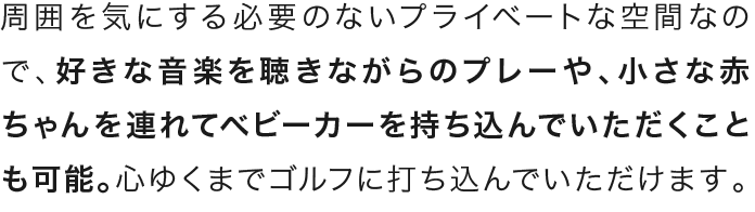 周囲を気にする必要のないプライベートな空間なので、好きな音楽を聴きながらのプレーや、小さな赤ちゃんを連れてベビーカーを持ち込んでいただくことも可能。心ゆくまでゴルフに打ち込んでいただけます。