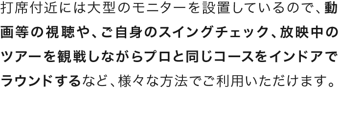 打席付近には大型のモニターを設置しているので、動画等の視聴や、ご自身のスイングチェック、放映中のツアーを観戦しながらプロと同じコースをインドアでラウンドするなど、様々な方法でご利用いただけます。