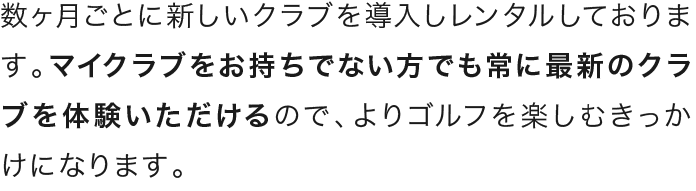 数ヶ月ごとに新しいクラブを導入しレンタルしております。マイクラブをお持ちでない方でも常に最新のクラブを体験いただけるので、よりゴルフを楽しむきっかけになります。